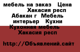 мебель на заказ › Цена ­ 10 000 - Хакасия респ., Абакан г. Мебель, интерьер » Кухни. Кухонная мебель   . Хакасия респ.